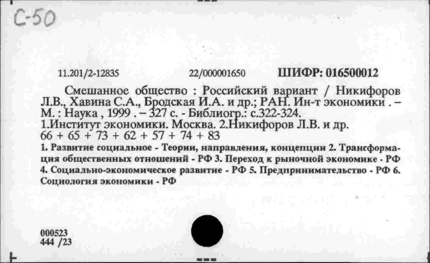 ﻿11.201/2-12835	22/000001650 ШИФР: 016500012
Смешанное общество : Российский вариант / Никифоров Л.В., Хавина С.А., Бродская И.А. и др.; РАН. Ин-т экономики . -М.: Наука, 1999 . - 327 с. - Библиогр.: с.322-324.
1.Институт экономики. Москва. 2.Никифоров Л.В. и др.
66 + 65 + 73 + 62 + 57 + 74 + 83
1. Развитие социальное - Теории, направления, концепции 2. Трансформация общественных отношений - РФ 3. Переход к рыночной экономике - РФ 4. Социально-экономическое развитие - РФ 5. Предпринимательство - РФ 6. Социология экономики - РФ
000523
444 /23